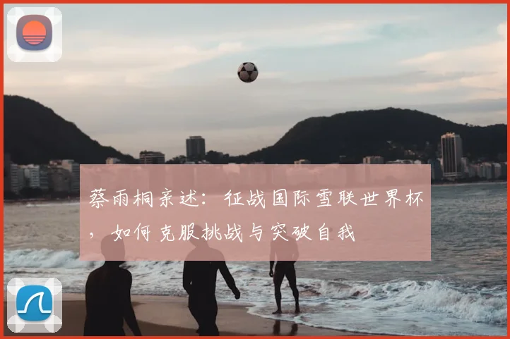 蔡雨桐亲述：征战国际雪联世界杯，如何克服挑战与突破自我