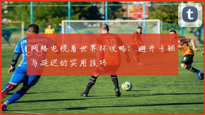 网络电视看世界杯攻略:避开卡顿与延迟的实用技巧