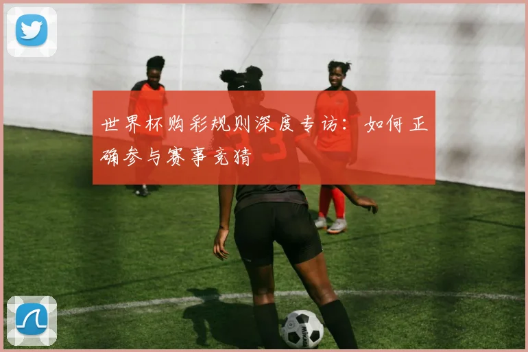 世界杯购彩规则深度专访：如何正确参与赛事竞猜