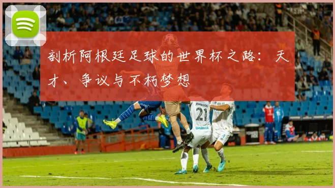 剖析阿根廷足球的世界杯之路：天才、争议与不朽梦想