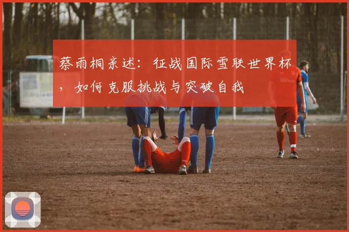 蔡雨桐亲述：征战国际雪联世界杯，如何克服挑战与突破自我