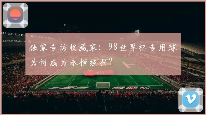 独家专访收藏家:98世界杯专用球为何成为永恒经典?