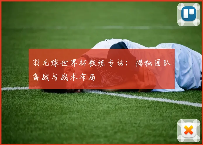 羽毛球世界杯教练专访:揭秘团队备战与战术布局