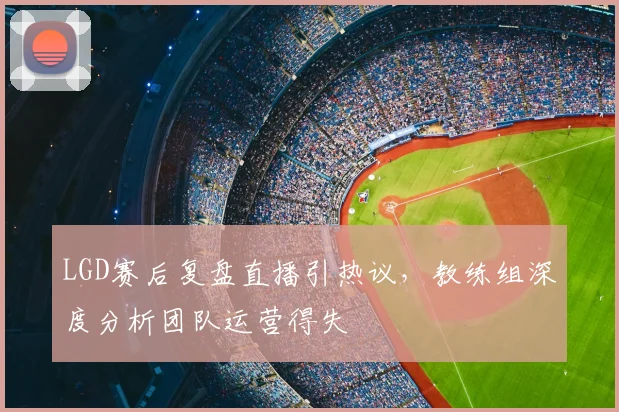 LGD赛后复盘直播引热议，教练组深度分析团队运营得失