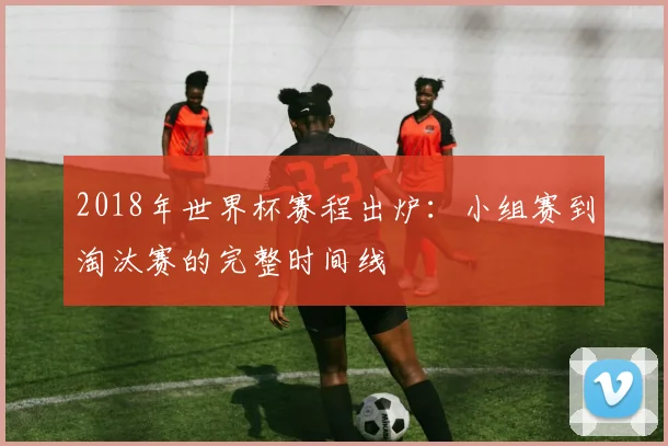 2018年世界杯赛程出炉：小组赛到淘汰赛的完整时间线