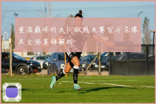 重温巅峰对决！欧冠决赛官方录像及全场集锦解析