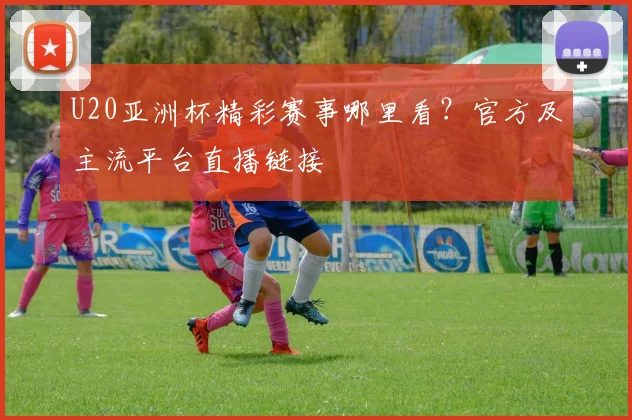 U20亚洲杯精彩赛事哪里看？官方及主流平台直播链接