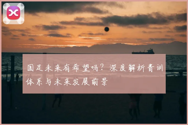 国足未来有希望吗？深度解析青训体系与未来发展前景