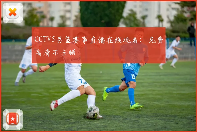 CCTV5男篮赛事直播在线观看：免费高清不卡顿