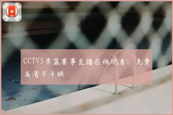 CCTV5男篮赛事直播在线观看：免费高清不卡顿