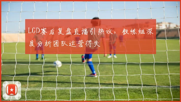 LGD赛后复盘直播引热议，教练组深度分析团队运营得失